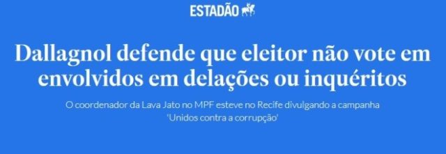 Nada como um dia após o outro. Por José Horta ManzanoEstadão, 27 agosto 2018 Estava pondo ordem numa gaveta quando encontrei uma manchete graciosa. Foi publicada pelo Estadão em agosto do pré-diluviano 2018, num momento em que Lava a Jato, Moro e Dallagnol estavam na crista da onda. Era um tempo em que muita gente fina ainda acreditava que Bolsonaro, então em campanha, seria um presidente limpo, que acabaria de vez com a corrupção no mundo político. Como um farol da nação, o xerife Dallagnol, hoje caído em desgraça, se permitia distribuir conselhos ao eleitorado nacional. Recomendava que “ninguém votasse em envolvidos em delações ou inquéritos”. O mundo dá voltas. Cinco anos depois desse episódio, entalado até o pescoço sob o peso de inquéritos e condenações, Dallagnol abandonou a carreira, entrou para a política, foi eleito, acabou destituído. Continua esperneando, mas sabe-se que não terá sucesso em recobrar o mandato perdido. Os conselhos que ele dava eram bons e continuam válidos. O chato é que o ex-procurador passou para o outro lado do espelho e agora também faz parte dos candidatos a serem evitados. Pisou no pé de muita gente e vai ser difícil se redimir. O presunçoso que ousa dar diretivas à nação sem estar capacitado acaba se estrepando. Nada como um dia depois do outro. 